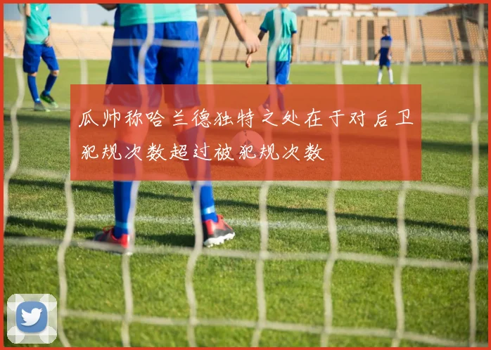 瓜帅称哈兰德独特之处在于对后卫犯规次数超过被犯规次数