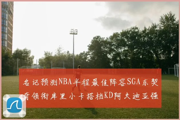 名记预测NBA半程最佳阵容SGA东契奇领衔库里小卡搭档KD阿夫迪亚强势入选