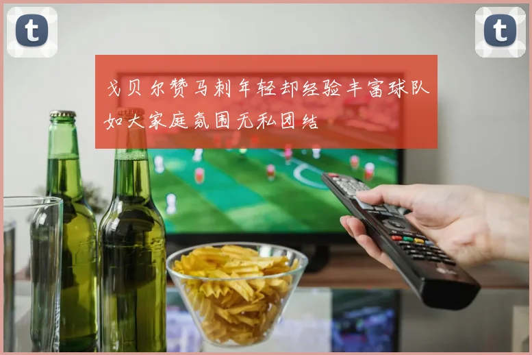 戈贝尔赞马刺年轻却经验丰富球队如大家庭氛围无私团结
