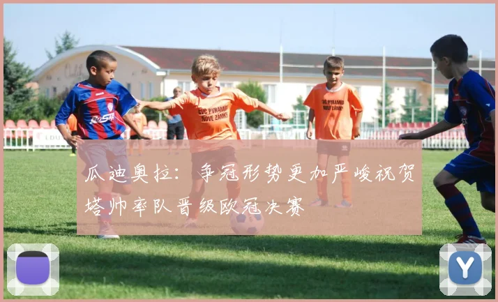 瓜迪奥拉：争冠形势更加严峻祝贺塔帅率队晋级欧冠决赛