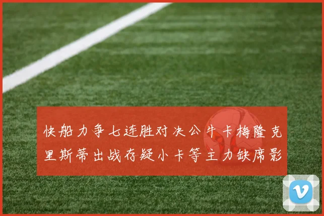 快船力争七连胜对决公牛卡梅隆克里斯蒂出战存疑小卡等主力缺席影响比赛走势