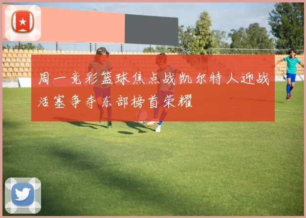 周一竞彩篮球焦点战凯尔特人迎战活塞争夺东部榜首荣耀