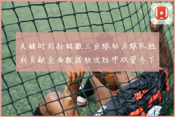 关键时刻孙铭徽三分球助力球队胜利贡献全面数据助攻防守双管齐下