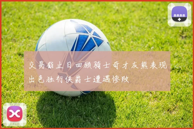 交易截止日回顾骑士奇才灰熊表现出色独行侠爵士遭遇惨败