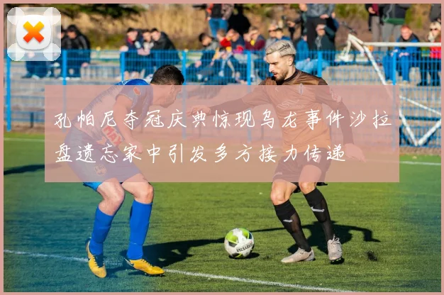 孔帕尼夺冠庆典惊现乌龙事件沙拉盘遗忘家中引发多方接力传递