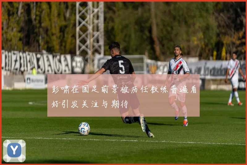 彭啸在国足前景被历任教练普遍看好引发关注与期待