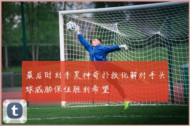 最后时刻李昊神奇扑救化解对手头球威胁保住胜利希望