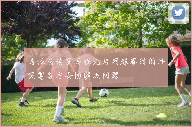 马拉戈谈罗马德比与网球赛时间冲突需各方妥协解决问题